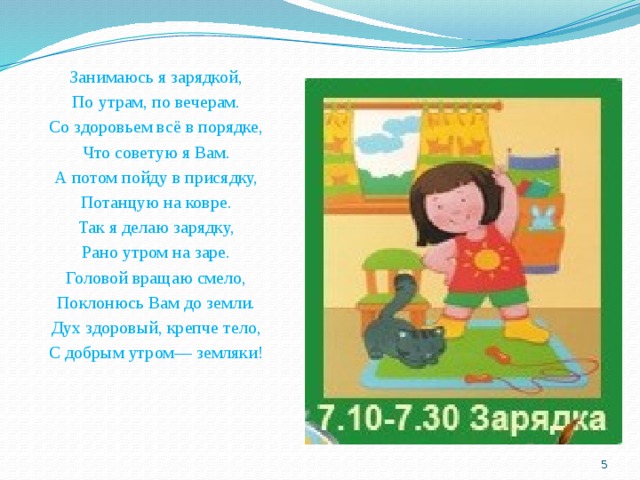 Занимаюсь я зарядкой, По утрам, по вечерам. Со здоровьем всё в порядке, Что советую я Вам. А потом пойду в присядку, Потанцую на ковре. Так я делаю зарядку, Рано утром на заре. Головой вращаю смело, Поклонюсь Вам до земли. Дух здоровый, крепче тело, С добрым утром— земляки!