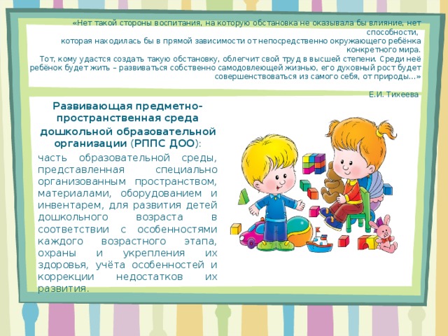 «Нет такой стороны воспитания, на которую обстановка не оказывала бы влияние, нет способности,  которая находилась бы в прямой зависимости от непосредственно окружающего ребёнка конкретного мира.  Тот, кому удастся создать такую обстановку, облегчит свой труд в высшей степени. Среди неё ребёнок будет жить – развиваться собственно самодовлеющей жизнью, его духовный рост будет совершенствоваться из самого себя, от природы…»          Е.И. Тихеева    Развивающая предметно-пространственная среда дошкольной образовательной организации ( РППС ДОО ): часть образовательной среды, представленная специально организованным пространством, материалами, оборудованием и инвентарем, для развития детей дошкольного возраста в соответствии с особенностями каждого возрастного этапа, охраны и укрепления их здоровья, учёта особенностей и коррекции недостатков их развития.