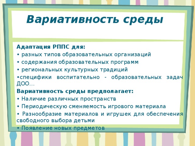 Вариативность среды  Адаптация РППС для: • разных типов образовательных организаций • содержания образовательных программ • региональных культурных традиций • специфики воспитательно - образовательных задач ДОО… Вариативность среды предполагает: • Наличие различных пространств • Периодическую сменяемость игрового материала • Разнообразие материалов и игрушек для обеспечения свободного выбора детьми • Появление новых предметов