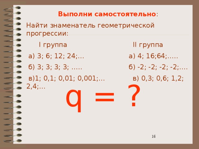 Выполни самостоятельно : Найти знаменатель геометрической прогрессии:  I группа II группа  а) 3; 6; 12; 24;… а) 4; 16;64;…..  б) 3; 3; 3; 3; ….. б) -2; -2; -2; -2;….  в)1; 0,1; 0,01; 0,001;… в) 0,3; 0,6; 1,2; 2,4;… q = ? 3