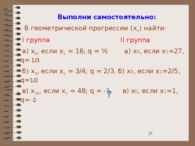 Выполни самостоятельно:  В геометрической прогрессии (x n ) найти:  I группа II группа  а) x 5 , если x 1 = 16; q = ½ а) х 4 , если х 1 =27, q=  1/3  б) x 3 , если x 1 = 3/4; q = 2/3. б) х 3 , если х 1 =2/5, q= 1/2  в) x 10 , если x 1 = 48; q = -1. в) х 6 , если х 1 =1, q=  -2 ? 3