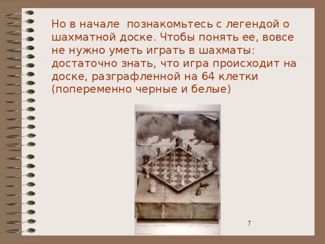 Но в начале познакомьтесь с легендой о шахматной доске. Чтобы понять ее, вовсе не нужно уметь играть в шахматы: достаточно знать, что игра происходит на доске, разграфленной на 64 клетки (попеременно черные и белые) 3