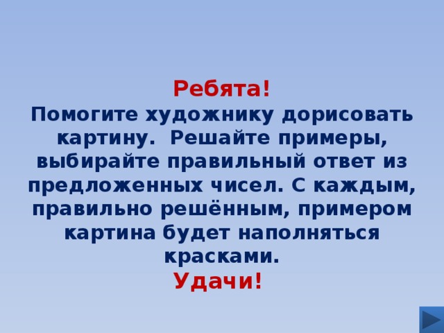 Ребята! Помогите художнику дорисовать картину. Решайте примеры, выбирайте правильный ответ из предложенных чисел. С каждым, правильно решённым, примером картина будет наполняться красками. Удачи!