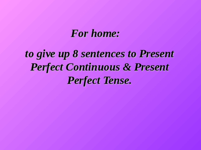 For home: to give up 8 sentences to Present Perfect Continuous & Present Perfect Tense.