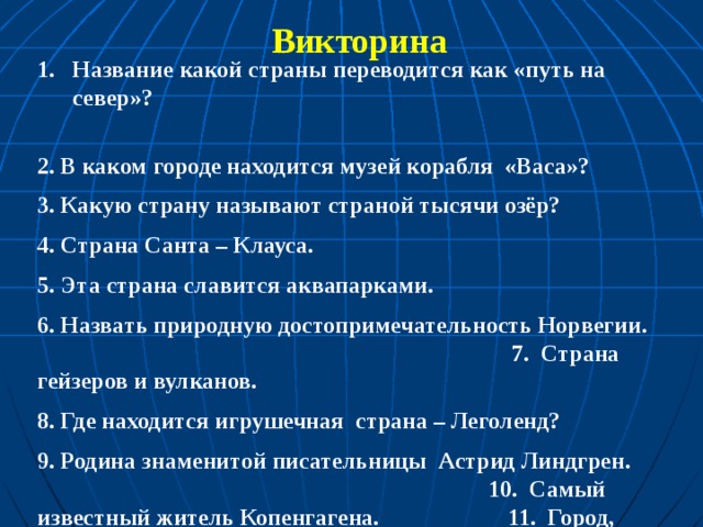 Викторина Название какой страны переводится как «путь на север»? 2. В каком городе находится музей корабля «Васа»? 3. Какую страну называют страной тысячи озёр? 4. Страна Санта – Клауса. 5. Эта страна славится аквапарками. 6. Назвать природную достопримечательность Норвегии. 7. Страна гейзеров и вулканов. 8. Где находится игрушечная страна – Леголенд? 9. Родина знаменитой писательницы Астрид Линдгрен. 10. Самый известный житель Копенгагена. 11. Город, расположенный на 14 островах. 12. Самый знаменитый норвежец.