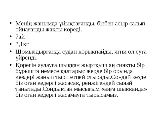 Менің жанымда ұйықтағанды, бізбен асыр салып ойнағанды жақсы көреді. 7ай 3,1кг Шомылдырғанда судан қорықпайды, яғни ол суға үйренді. Қорегін аулауға шыққан жыртқыш аң сияқты бір бұрышта немесе қалтарыс жерде бір орында көздері жанып тырп етпей отырады.Сондай кезде біз оған кедергі жасасақ, ренжігендей сыңай танытады.Сондықтан мысығым «аңға шыққанда» біз оған кедергі жасамауға тырысамыз.