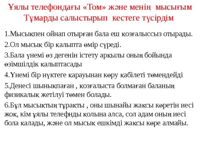 Ұялы телефондағы «Том» және менің мысығым Тұмарды салыстырып кестеге түсірдім   1.Мысықпен ойнап отырған бала еш қозғалыссыз отырады. 2.Ол мысық бір қалыпта өмір сүреді. 3.Бала үнемі өз дегенін істету арқылы оның бойында өзімшілдік қалыптасады 4.Үнемі бір нүктеге қарауынан көру қабілеті төмендейді 5.Денесі шынықпаған , қозғалыста болмаған баланың физикалық жетілуі төмен болады. 6.Бұл мысықтың тұрақты , оны шынайы жақсы көретін иесі жоқ, кім ұялы телефнды қолына алса, сол адам оның иесі бола қалады, және ол мысық ешкімді жақсы көре алмайы.