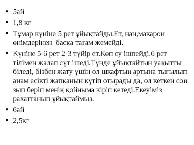 5ай 1,8 кг Тұмар күніне 5 рет ұйықтайды.Ет, нан,макарон өнімдерінен басқа тағам жемейді. Күніне 5-6 рет 2-3 түйір ет.Көп су ішпейді.6 рет тілімен жалап сүт ішеді.Түнде ұйықтайтын уақытты біледі, бізбен жату үшін ол шкафтың артына тығылып анам есікті жапқанын күтіп отырады да, ол кеткен соң зып беріп менің қойныма кіріп кетеді.Екеуіміз рахаттанып ұйықтаймыз. 6ай 2,5кг