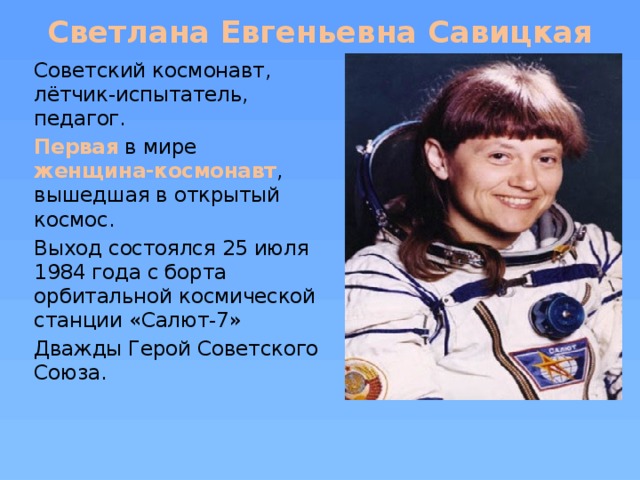 Светлана Евгеньевна Савицкая Советский космонавт, лётчик-испытатель, педагог. Первая в мире женщина-космонавт , вышедшая в открытый космос.   Выход состоялся 25 июля 1984 года с борта орбитальной космической станции «Салют-7» Дважды Герой Советского Союза.