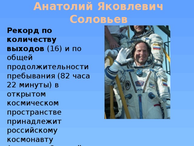 Анатолий Яковлевич Соловьев Рекорд по количеству выходов (16) и по общей продолжительности пребывания (82 часа 22 минуты) в открытом космическом пространстве принадлежит российскому космонавту Анатолию Соловьёву.