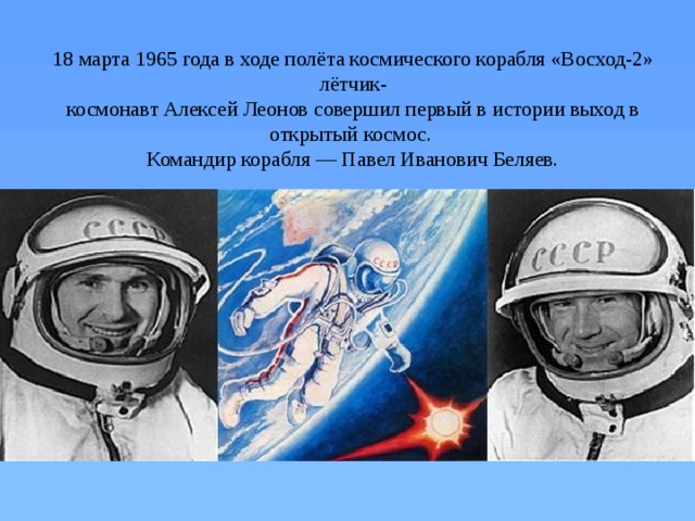 18 марта 1965 года в ходе полёта космического корабля «Восход-2» лётчик-  космонавт Алексей Леонов совершил первый в истории выход в открытый космос.  Командир корабля — Павел Иванович Беляев.