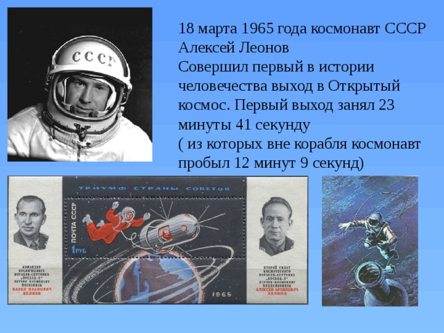 18 марта 1965 года космонавт СССР Алексей Леонов Совершил первый в истории человечества выход в Открытый космос. Первый выход занял 23 минуты 41 секунду ( из которых вне корабля космонавт пробыл 12 минут 9 секунд)