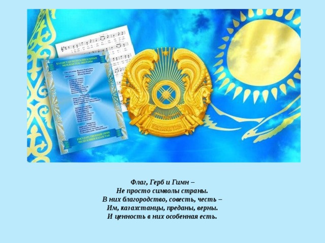 Флаг, Герб и Гимн –  Не просто символы страны.  В них благородство, совесть, честь –  Им, казахстанцы, преданы, верны.  И ценность в них особенная есть .