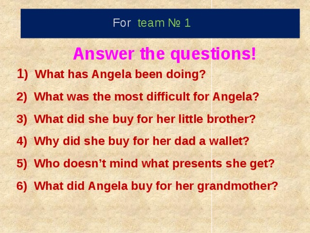 For team № 1   Answer the questions! 1 ) What has Angela been doing? 2) What was the most difficult for Angela? 3) What did she buy for her little brother? 4) Why did she buy for her dad a wallet?