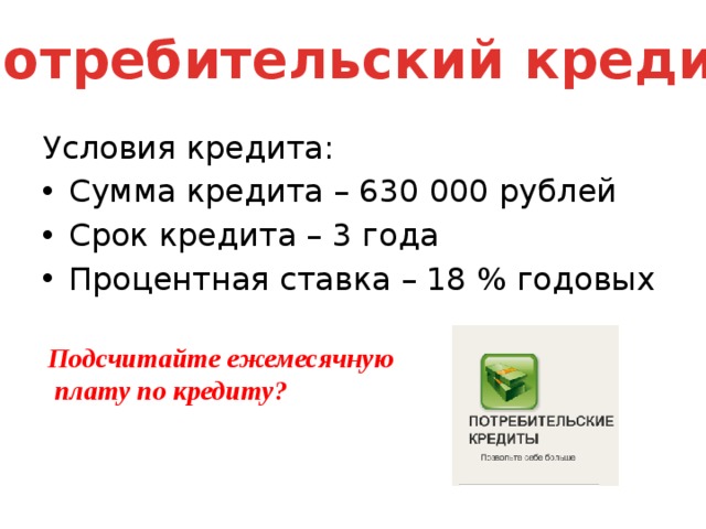 Потребительский кредит Условия кредита: Сумма кредита – 630 000 рублей Срок кредита – 3 года Процентная ставка – 18 % годовых Подсчитайте ежемесячную  плату по кредиту?