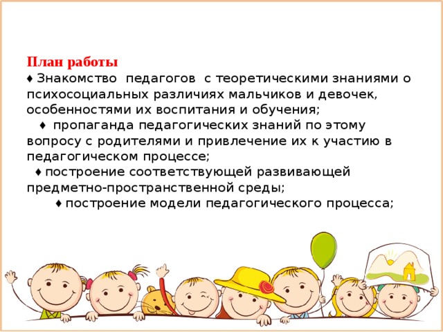 План работы  ♦ Знакомство педагогов с теоретическими знаниями о психосоциальных различиях мальчиков и девочек, особенностями их воспитания и обучения;  ♦ пропаганда педагогических знаний по этому вопросу с родителями и привлечение их к участию в педагогическом процессе;   ♦ построение соответствующей развивающей предметно-пространственной среды;   ♦ построение модели педагогического процесса;