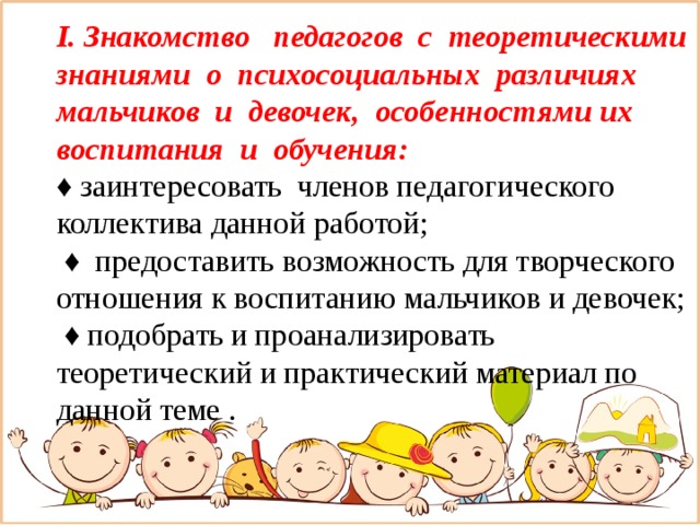 I. Знакомство педагогов с теоретическими знаниями о психосоциальных различиях мальчиков и девочек, особенностями их воспитания и обучения:  ♦ заинтересовать членов педагогического коллектива данной работой;   ♦ предоставить возможность для творческого отношения к воспитанию мальчиков и девочек;   ♦ подобрать и проанализировать теоретический и практический материал по данной теме .