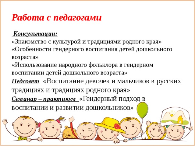 Работа с педагогами   Консультации:  «Знакомство с культурой и традициями родного края»  «Особенности гендерного воспитания детей дошкольного возраста»  «Использование народного фольклора в гендерном воспитании детей дошкольного возраста»  Педсовет  «Воспитание девочек и мальчиков в русских традициях и традициях родного края»  Семинар – практикум «Гендерный подход в воспитании и развитии дошкольников»