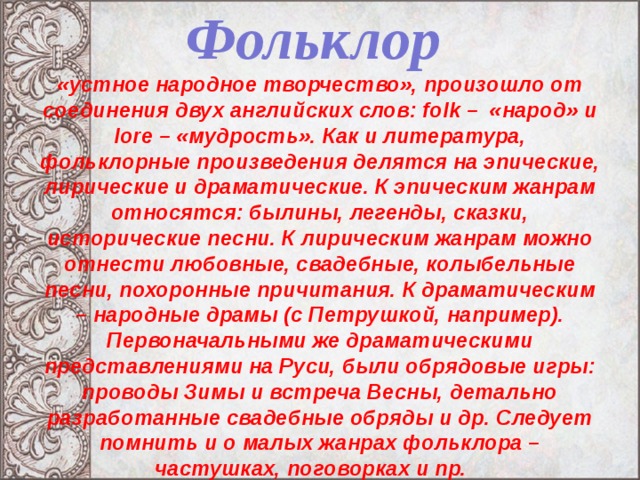 Фольклор   «устное народное творчество», произошло от соединения двух английских слов: folk – «народ» и lore – «мудрость». Как и литература, фольклорные произведения делятся на эпические, лирические и драматические. К эпическим жанрам относятся: былины, легенды, сказки, исторические песни. К лирическим жанрам можно отнести любовные, свадебные, колыбельные песни, похоронные причитания. К драматическим – народные драмы (с Петрушкой, например). Первоначальными же драматическими представлениями на Руси, были обрядовые игры: проводы Зимы и встреча Весны, детально разработанные свадебные обряды и др. Следует помнить и о малых жанрах фольклора – частушках, поговорках и пр.