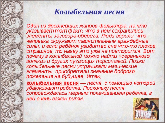 Колыбельная песня   Один из древнейших жанров фольклора, на что указывает тот факт, что в нём сохранились элементы заговора-оберега. Люди верили, что человека окружают таинственные враждебные силы, и если ребёнок увидит во сне что-то плохое, страшное, то наяву это уже не повторится. Вот почему в колыбельной можно найти «серенького волчка» и других пугающих персонажей. Позже колыбельные песни утрачивали магические элементы, приобретали значение доброго пожелания на будущее. Итак,  колыбельная песня — песня, с помощью которой убаюкивают ребёнка. Поскольку песня сопровождалась мерным покачиванием ребёнка, в ней очень важен ритм .