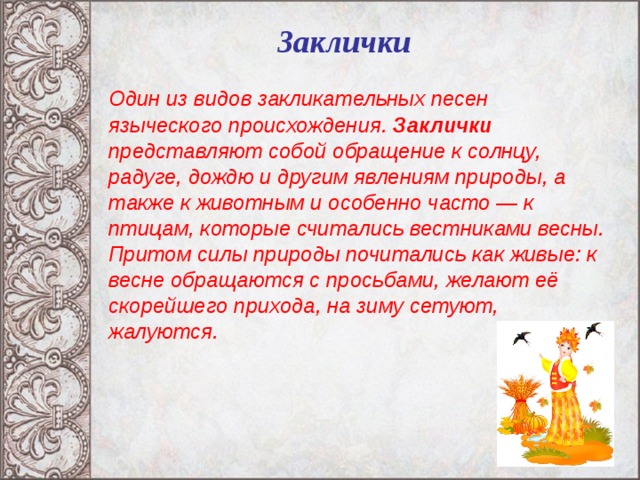 Заклички   Один из видов закликательных песен языческого происхождения. Заклички представляют собой обращение к солнцу, радуге, дождю и другим явлениям природы, а также к животным и особенно часто — к птицам, которые считались вестниками весны. Притом силы природы почитались как живые: к весне обращаются с просьбами, желают её скорейшего прихода, на зиму сетуют, жалуются.