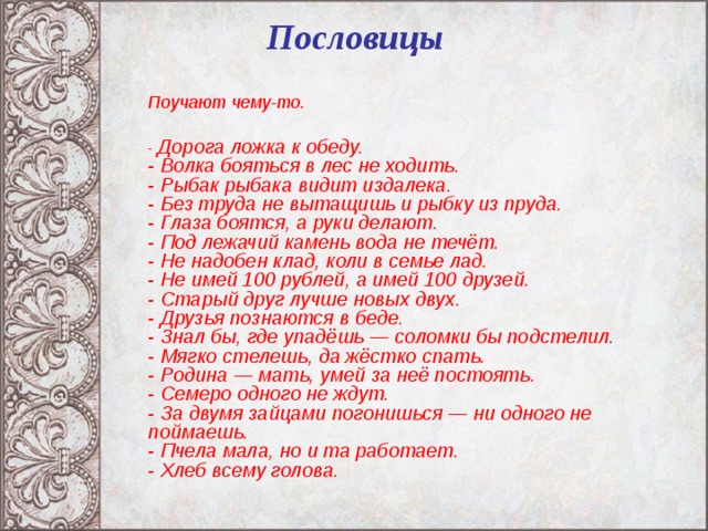 Пословицы    Поучают чему-то.  - Дорога ложка к обеду.  - Волка бояться в лес не ходить.  - Рыбак рыбака видит издалека.  - Без труда не вытащишь и рыбку из пруда.  - Глаза боятся, а руки делают.  - Под лежачий камень вода не течёт.  - Не надобен клад, коли в семье лад.  - Не имей 100 рублей, а имей 100 друзей.  - Старый друг лучше новых двух.  - Друзья познаются в беде.  - Знал бы, где упадёшь — соломки бы подстелил.  - Мягко стелешь, да жёстко спать.  - Родина — мать, умей за неё постоять.  - Семеро одного не ждут.  - За двумя зайцами погонишься — ни одного не поймаешь.  - Пчела мала, но и та работает.  - Хлеб всему голова.