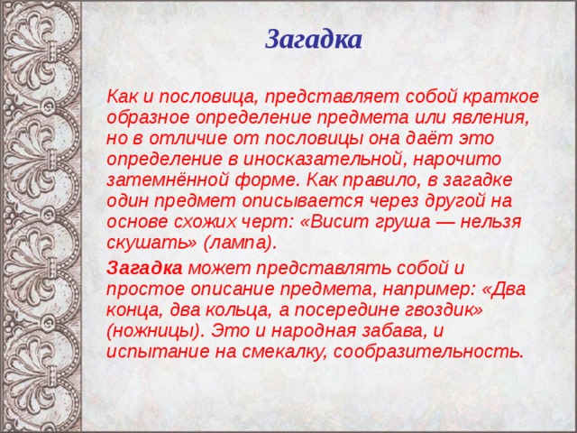 Загадка   Как и пословица, представляет собой краткое образное определение предмета или явления, но в отличие от пословицы она даёт это определение в иносказательной, нарочито затемнённой форме. Как правило, в загадке один предмет описывается через другой на основе схожих черт: «Висит груша — нельзя скушать» (лампа).  Загадка может представлять собой и простое описание предмета, например: «Два конца, два кольца, а посередине гвоздик» (ножницы). Это и народная забава, и испытание на смекалку, сообразительность.