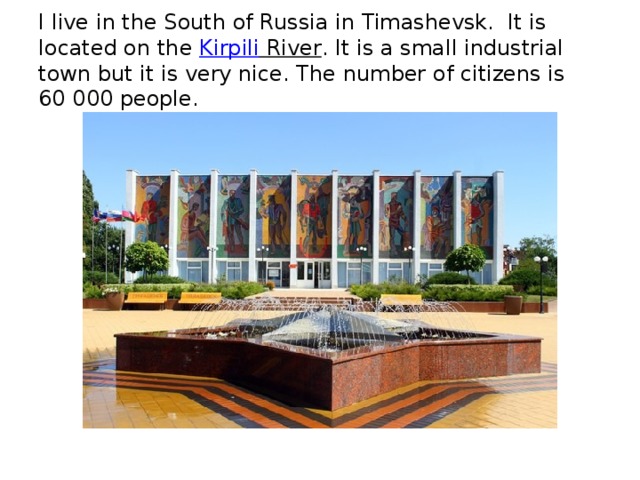 I live in the South of Russia in Timashevsk.  It is located on the  Kirpili River . It is a small industrial town but it is very nice. The number of citizens is 60 000 people.