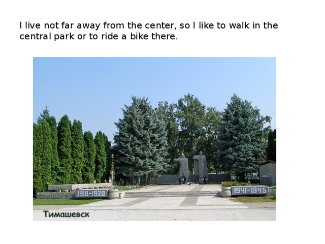 I live not far away from the center, so I like to walk in the central park or to ride a bike there.