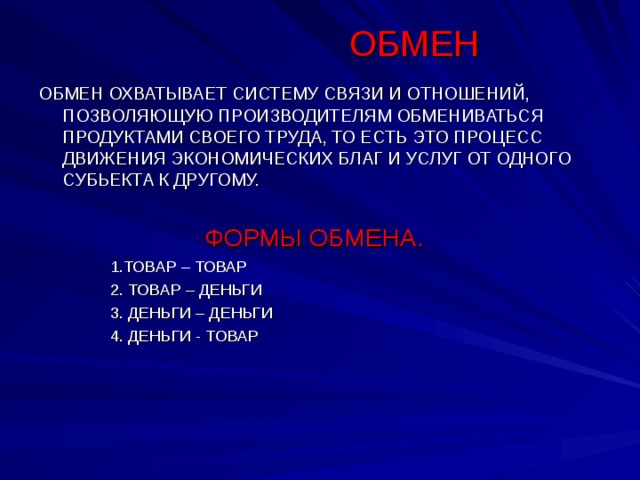 ОБМЕН ОБМЕН ОХВАТЫВАЕТ СИСТЕМУ СВЯЗИ И ОТНОШЕНИЙ, ПОЗВОЛЯЮЩУЮ ПРОИЗВОДИТЕЛЯМ ОБМЕНИВАТЬСЯ ПРОДУКТАМИ СВОЕГО ТРУДА, ТО ЕСТЬ ЭТО ПРОЦЕСС ДВИЖЕНИЯ ЭКОНОМИЧЕСКИХ БЛАГ И УСЛУГ ОТ ОДНОГО СУБЬЕКТА К ДРУГОМУ.  ФОРМЫ ОБМЕНА.  1.ТОВАР – ТОВАР  2. ТОВАР – ДЕНЬГИ  3. ДЕНЬГИ – ДЕНЬГИ  4. ДЕНЬГИ - ТОВАР