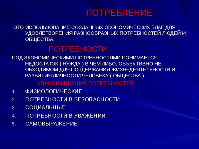 ПОТРЕБЛЕНИЕ -ЭТО ИСПОЛЬЗОВАНИЕ СОЗДАННЫХ ЭКОНОМИЧЕСКИХ БЛАГ ДЛЯ УДОВЛЕТВОРЕНИЯ РАЗНООБРАЗНЫХ ПОТРЕБНОСТЕЙ ЛЮДЕЙ И ОБЩЕСТВА.  ПОТРЕБНОСТИ ПОД ЭКОНОМИЧЕСКИМИ ПОТРЕБНОСТЯМИ ПОНИМАЕТСЯ НЕДОСТАТОК ( НУЖДА ) В ЧЕМ ЛИБО, ОБЪЕКТИВНО НЕ ОБХОДИМОМ ДЛЯ ПОТДЕРЖАНИЯ ЖИЗНЕДЕЯТЕЛЬНОСТИ И РАЗВИТИЯ ЛИЧНОСТИ ЧЕЛОВЕКА ( ОБЩЕСТВА )  КЛАССИФИКАЦИЯ ПОТРЕБНОСТЕЙ