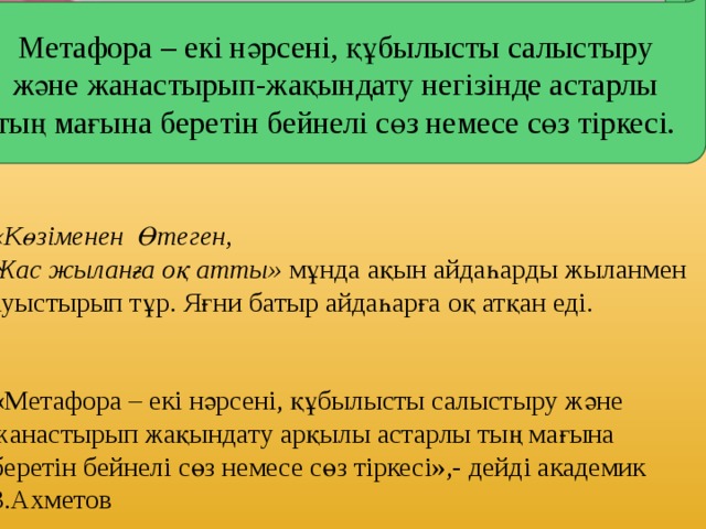 Метафора – екі нәрсені, құбылысты салыстыру және жанастырып-жақындату негізінде астарлы тың мағына беретін бейнелі сөз немесе сөз тіркесі.     «Көзіменен Өтеген, Жас жыланға оқ атты» мұнда ақын айдаһарды жыланмен ауыстырып тұр. Яғни батыр айдаһарға оқ атқан еді. «Метафора – екі нәрсені, құбылысты салыстыру және жанастырып жақындату арқылы астарлы тың мағына беретін бейнелі сөз немесе сөз тіркесі»,- дейді академик З.Ахметов