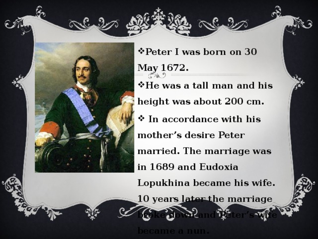 Peter I was born on 30 May 1672. He was a tall man and his height was about 200 cm.  In accordance with his mother’s desire Peter married. The marriage was in 1689 and Eudoxia Lopukhina became his wife. 10 years later the marriage broke down and Peter’s wife became a nun.