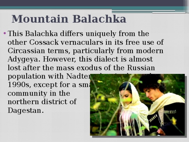 Mountain Balachka This Balachka differs uniquely from the other Cossack vernaculars in its free use of Circassian terms, particularly from modern Adygeya. However, this dialect is almost lost after the mass exodus of the Russian population with Nadterechya in the early  1990s, except for a small   community in the  northern district of  Dagestan.