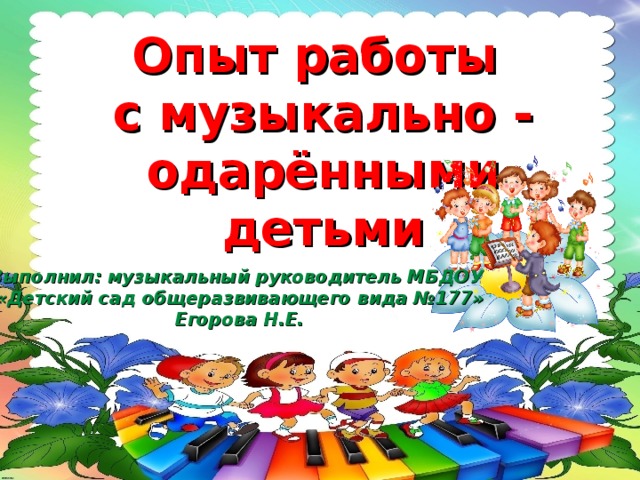 Опыт работы  с музыкально - одарёнными детьми   Выполнил: музыкальный руководитель МБДОУ «Детский сад общеразвивающего вида №177» Егорова Н.Е.