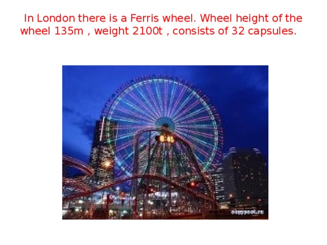 In London there is a Ferris wheel. Wheel height of the wheel 135m , weight 2100t , consists of 32 capsules.