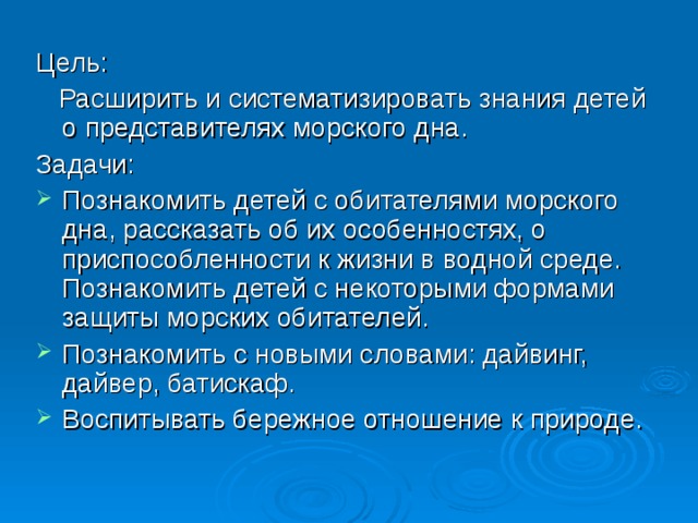 Цель:  Расширить и систематизировать знания детей о представителях морского дна. Задачи: Познакомить детей с обитателями морского дна, рассказать об их особенностях, о приспособленности к жизни в водной среде. Познакомить детей с некоторыми формами защиты морских обитателей. Познакомить с новыми словами: дайвинг, дайвер, батискаф. Воспитывать бережное отношение к природе.  