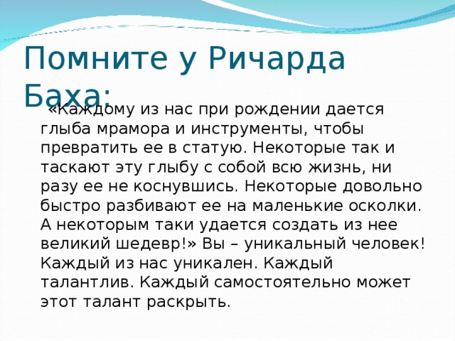 Помните у Ричарда Баха:  «Каждому из нас при рождении дается глыба мрамора и инструменты, чтобы превратить ее в статую. Некоторые так и таскают эту глыбу с собой всю жизнь, ни разу ее не коснувшись. Некоторые довольно быстро разбивают ее на маленькие осколки. А некоторым таки удается создать из нее великий шедевр!» Вы – уникальный человек! Каждый из нас уникален. Каждый талантлив. Каждый самостоятельно может этот талант раскрыть.