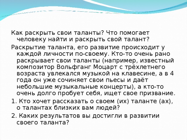 Как раскрыть свои таланты? Что помогает человеку найти и раскрыть свой талант? Раскрытие таланта, его развитие происходит у каждой личности по-своему. Кто-то очень рано раскрывает свои таланты (например, известный композитор Вольфганг Моцарт с трёхлетнего возраста увлекался музыкой на клавесине, а в 4 года он уже сочиняет свои пьесы и даёт небольшие музыкальные концерты), а кто-то очень долго пробует себя, ищет свое призвание. 1. Кто хочет рассказать о своем (их) таланте (ах), о талантах близких вам людей? 2. Каких результатов вы достигли в развитии своего таланта?