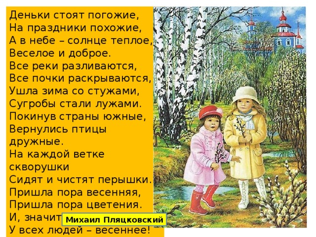 Деньки стоят погожие,  На праздники похожие,  А в небе – солнце теплое,  Веселое и доброе.  Все реки разливаются,  Все почки раскрываются,  Ушла зима со стужами,  Сугробы стали лужами.  Покинув страны южные,  Вернулись птицы дружные.  На каждой ветке скворушки  Сидят и чистят перышки.  Пришла пора весенняя,  Пришла пора цветения.  И, значит, настроение  У всех людей – весеннее! Михаил Пляцковский