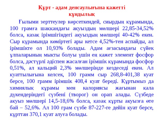 Құрт - адам денсаулығына қажетті құндылық  Ғылыми зе р ттеулер көрсеткендей, сиырдың құрамында, 100 грамға шаққандағы ақуыздың мөлшері 22,85-34,52% болса, қазақ ірімшігіндегі ақуыздың мөлшері 40-42% екен. Сыр құрамында көміртегі ары кетсе 4,52%-тен аспайды, ал ірімшікте ол 10,93% болады. Адам ағзасындағы сүйек ұлпаларының мықты болуы үшін ең қажет элемент фосфор болса, дәстүрлі әдіспен жасалған ірімшік құрамында фосфор 0,51%, ал кальций 2,3% мөлшерінде кездеседі екен. Ал қуаттылығына келсек, 100 грамм сыр 268,8-401,38 қуат берсе, 100 грамм ірімшік 408,4 қуат береді. Құртымыз да химиялық құрамы мен калориясы жағынан қала дүкендеріндегі сүзбені (творог) он орап алады. Сүзбеде ақуыз мөлшері 14,5-18,6% болса, қазақ құрты ақуызға өте бай – 52,6%. Ал 100 грам сүзбе 87-227-ге дейін қуат берсе, құрттан 370,1 қуат алуға болады.