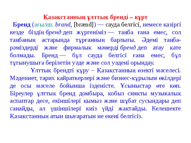 Қазақстанның ұлттық бренді – құрт  Бренд  ( ағылш.   brand ,  [brænd] ) —  сауда белгісі , немесе қазіргі кезде біздің  бренд  деп жүргеніміз — таңба ғана емес, сол таңбаның астарында тұрғанның барлығы. Әдемі таңба-рәміздерді және фирмалық мәнерді  бренд  деп атау қате болмады. Бренд — бұл сауда белгісі ғана емес, бұл тұтынушыға берілетін уәде және сол уәдені орындау.  Ұлттық брендті құру – Қазақстанның өзекті мәселесі. Мәдениет, тарих қайраткерлері және бизнес-құрылым өкілдері де осы мәселе бойынша ізденісте. Ұсыныстар өте көп. Біреулер ұлттық бренд домбыра, қобыз сияқты музыкалық аспаптар десе, екіншілері қымыз және шұбат сусындары деп санайды, ал үшіншілері киіз үйді жақтайды. Келешекте Қазақстанның атын шығаратын не екені белгісіз.