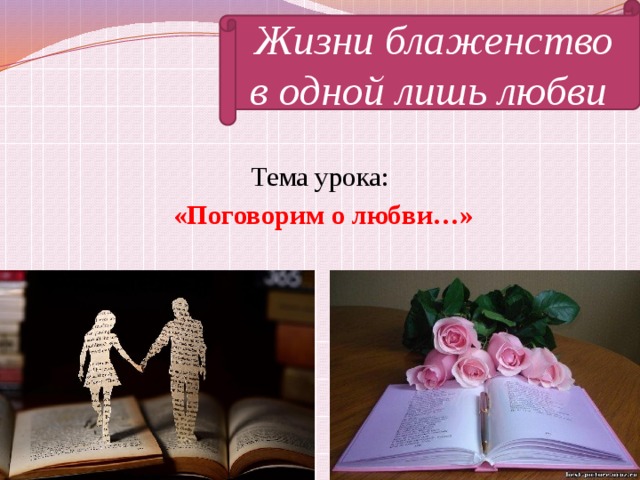 Жизни блаженство в одной лишь любви Тема урока: «Поговорим о любви…»