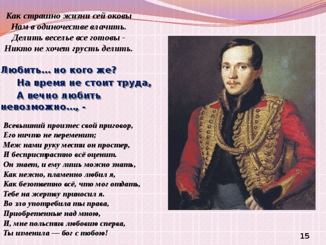 Как страшно жизни сей оковы  Нам в одиночестве влачить.  Делить веселье все готовы -  Никто не хочет грусть делить. Любить… но кого же?      На время не стоит труда,      А вечно любить невозможно…, -  Всевышний произнес свой приговор, Его ничто не переменит; Меж нами руку мести он простер, И беспристрастно всё оценит. Он знает, и ему лишь можно знать, Как нежно, пламенно любил я, Как безответно всё, что мог отдать, Тебе на жертву приносил я. Во зло употребила ты права, Приобретенные над мною, И, мне польстив любовию сперва, Ты изменила — бог с тобою!