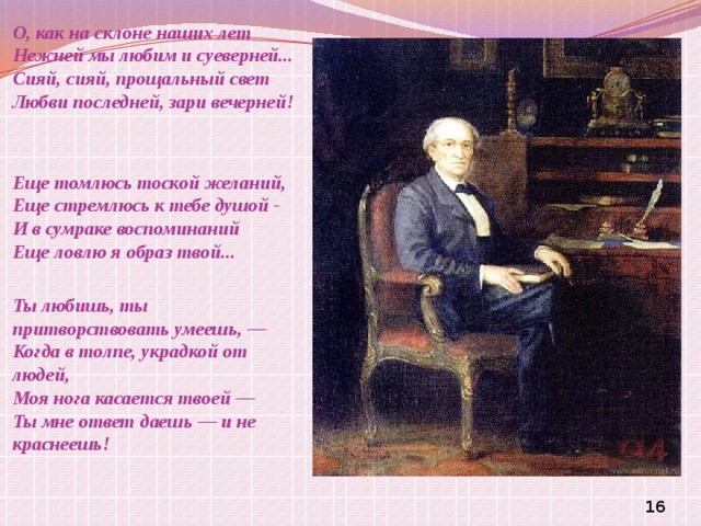 О, как на склоне наших лет  Нежней мы любим и суеверней...  Сияй, сияй, прощальный свет  Любви последней, зари вечерней!     Еще томлюсь тоской желаний,  Еще стремлюсь к тебе душой -  И в сумраке воспоминаний  Еще ловлю я образ твой...   Ты любишь, ты притворствовать умеешь, —  Когда в толпе, украдкой от людей,  Моя нога касается твоей —  Ты мне ответ даешь — и не краснеешь!