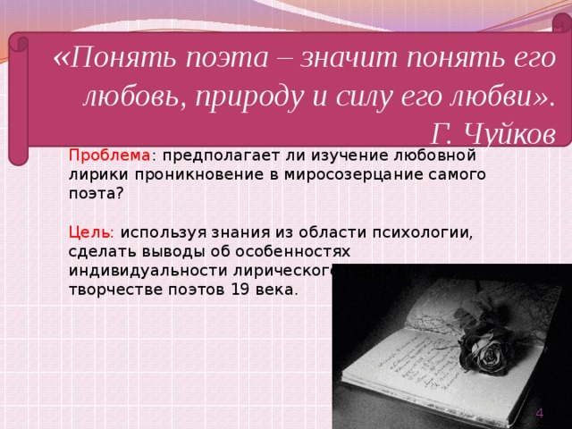 « Понять поэта – значит понять его любовь, природу и силу его любви». Г. Чуйков Проблема : предполагает ли изучение любовной лирики проникновение в миросозерцание самого поэта? Цель: используя знания из области психологии, сделать выводы об особенностях индивидуальности лирического героя в творчестве поэтов 19 века.