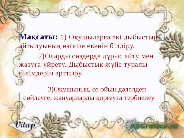 Мақсаты: 1) Оқушыларға екі дыбыстың айтылуының өзгеше екенін білдіру.   2)Оларды сөздерде дұрыс айту мен жазуға үйрету. Дыбыстық жүйе туралы білімдерін арттыру.  3)Оқушының, өз ойын дәлелдеп сөйлеуге, жануарларды қорғауға тәрбиелеу