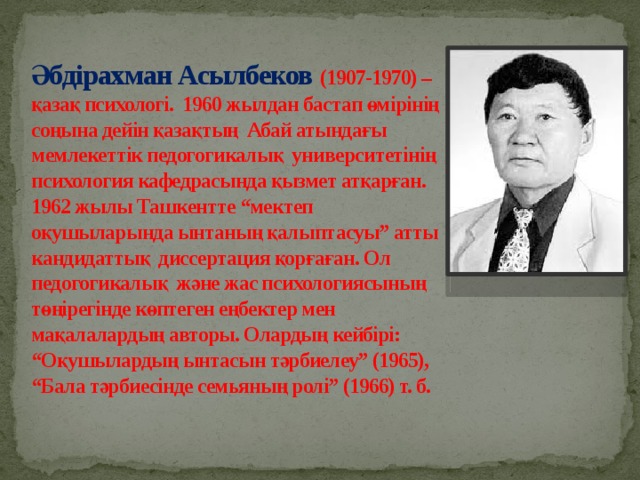 Әбдірахман Асылбеков (1907-1970) – қазақ психологі. 1960 жылдан бастап өмірінің соңына дейін қазақтың Абай атындағы мемлекеттік педогогикалық университетінің психология кафедрасында қызмет атқарған. 1962 жылы Ташкентте “мектеп оқушыларында ынтаның қалыптасуы” атты кандидаттық диссертация қорғаған. Ол педогогикалық және жас психологиясының төңірегінде көптеген еңбектер мен мақалалардың авторы. Олардың кейбірі: “Оқушылардың ынтасын тәрбиелеу” (1965), “Бала тәрбиесінде семьяның ролі” (1966) т. б.