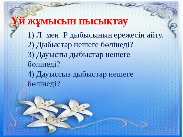 Үй жұмысын пысықтау 1) Л мен Р дыбысының ережесін айту. 2) Дыбыстар нешеге бөлінеді? 3) Дауысты дыбыстар нешеге бөлінеді? 4) Дауыссыз дыбыстар нешеге бөлінеді?