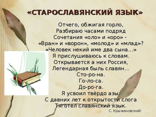 «СТАРОСЛАВЯНСКИЙ ЯЗЫК» Отчего, обжигая горло, Разбираю часами подряд Сочетания «оло» и «оро» - «Вран» и «ворон», «молод» и «млад»? «Человек некий име два сына…» Я прислушиваюсь к словам. Открывается а них Россия, Легендарная быль славян… Сто-ро-на. Го-ло-са. До-ро-га. Я усвоил твёрдо азы: С давних лет к открытости слога Тяготел славянский язык.  С. Крыжановский.